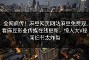 全网疯传！麻豆网页网站麻豆免费观看麻豆影业传媒在线更新，惊人大V秘闻细节太炸裂