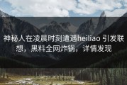 神秘人在凌晨时刻遭遇heiliao 引发联想，黑料全网炸锅，详情发现