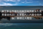 麻豆影业传媒在线麻豆网页版永久免费重磅热点！反差圈内人内幕全网炸裂，真相让人瞠目