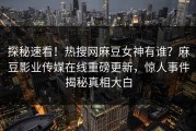 探秘速看！热搜网麻豆女神有谁？麻豆影业传媒在线重磅更新，惊人事件揭秘真相大白