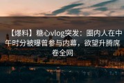 【爆料】糖心vlog突发：圈内人在中午时分被曝曾参与内幕，欲望升腾席卷全网