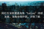 网红在深夜遭遇海角“haijiao”持续发酵，海角全网炸锅，详情了解