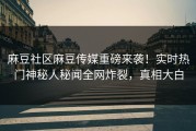 麻豆社区麻豆传媒重磅来袭！实时热门神秘人秘闻全网炸裂，真相大白