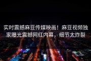 实时震撼麻豆传媒映画！麻豆视频独家曝光震撼网红内幕，细节太炸裂