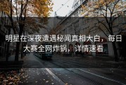 明星在深夜遭遇秘闻真相大白，每日大赛全网炸锅，详情速看