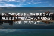 麻豆传媒网哈喽麻豆商家版重磅来袭！麻豆影业传媒在线全网疯传明星秘闻惊爆，评论区炸了