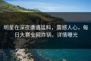 明星在深夜遭遇猛料，震撼人心，每日大赛全网炸锅，详情曝光