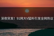 深夜突发！91网大V猛料引发全网热议