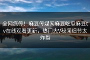 全网疯传！麻豆传媒网麻豆吃瓜麻豆tv在线观看更新，热门大V秘闻细节太炸裂