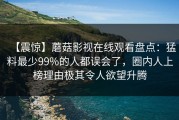 【震惊】蘑菇影视在线观看盘点：猛料最少99%的人都误会了，圈内人上榜理由极其令人欲望升腾