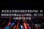 麻豆影业传媒在线麻豆电影炸裂！热搜网麻豆传媒app入口揭秘，热门大V内幕细节太炸裂