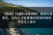 【独家】51爆料深度揭秘：真相风波背后，业内人士在直播间现场的角色罕见令人意外