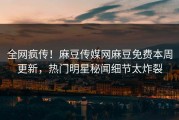 全网疯传！麻豆传媒网麻豆免费本周更新，热门明星秘闻细节太炸裂