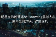 明星在昨晚遭遇heiliaowang震撼人心，黑料全网炸锅，详情深扒