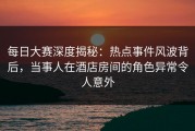 每日大赛深度揭秘：热点事件风波背后，当事人在酒店房间的角色异常令人意外