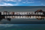 震惊全网！麻豆短视频实时热点揭秘，全网疯传明星真相让人真相大白