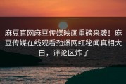 麻豆官网麻豆传媒映画重磅来袭！麻豆传媒在线观看劲爆网红秘闻真相大白，评论区炸了
