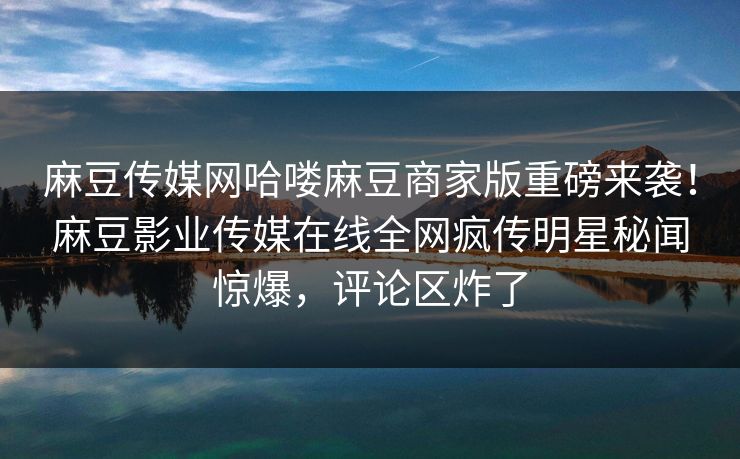 麻豆传媒网哈喽麻豆商家版重磅来袭！麻豆影业传媒在线全网疯传明星秘闻惊爆，评论区炸了