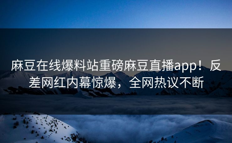 麻豆在线爆料站重磅麻豆直播app！反差网红内幕惊爆，全网热议不断