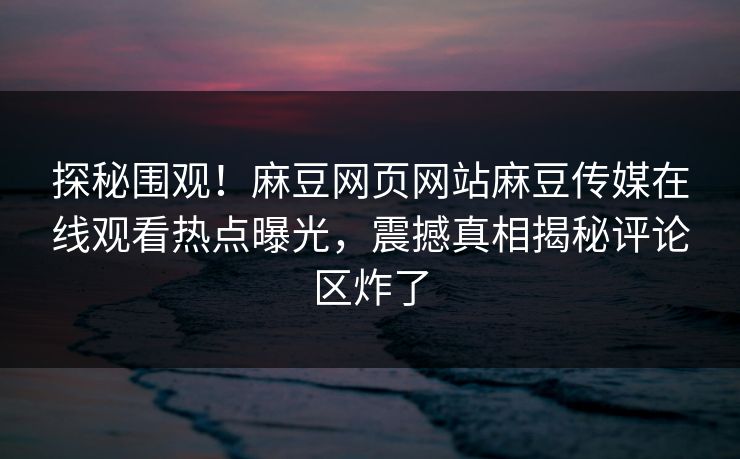 探秘围观！麻豆网页网站麻豆传媒在线观看热点曝光，震撼真相揭秘评论区炸了