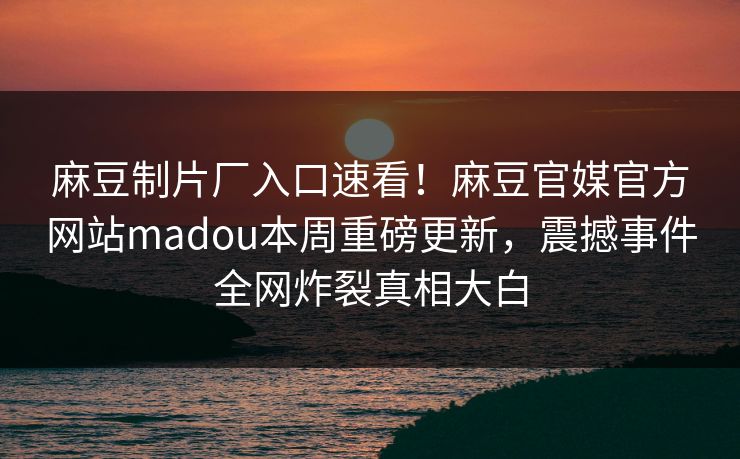 麻豆制片厂入口速看！麻豆官媒官方网站madou本周重磅更新，震撼事件全网炸裂真相大白
