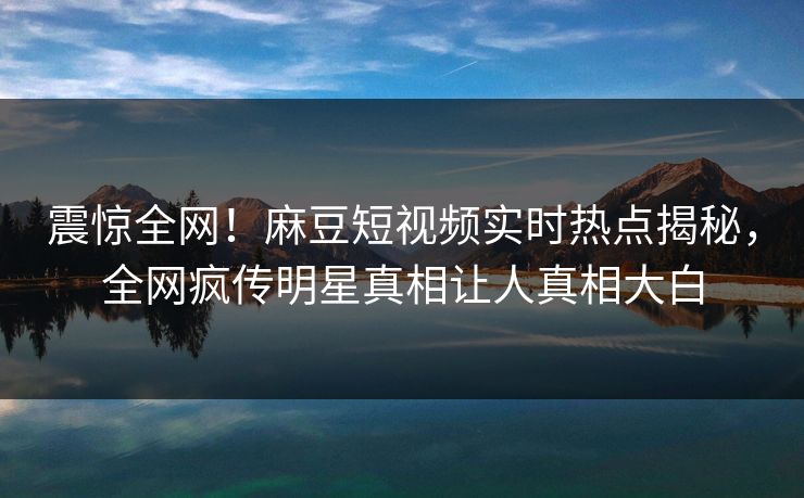 震惊全网！麻豆短视频实时热点揭秘，全网疯传明星真相让人真相大白