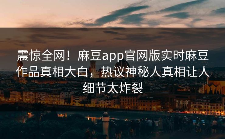 震惊全网！麻豆app官网版实时麻豆作品真相大白，热议神秘人真相让人细节太炸裂
