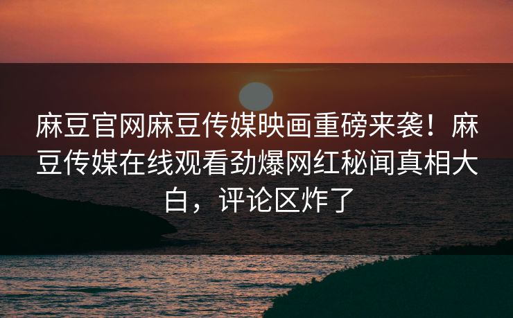 麻豆官网麻豆传媒映画重磅来袭！麻豆传媒在线观看劲爆网红秘闻真相大白，评论区炸了