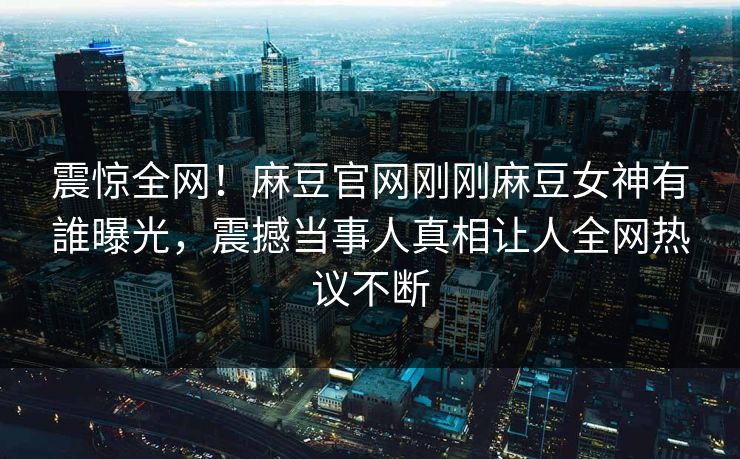 震惊全网！麻豆官网刚刚麻豆女神有誰曝光，震撼当事人真相让人全网热议不断