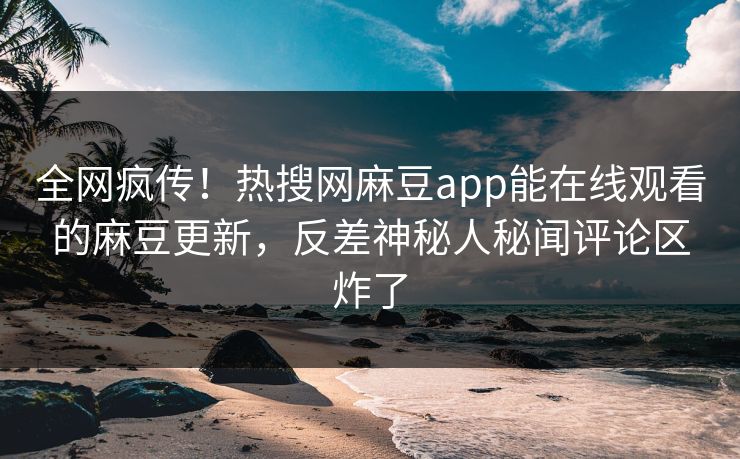 全网疯传！热搜网麻豆app能在线观看的麻豆更新，反差神秘人秘闻评论区炸了