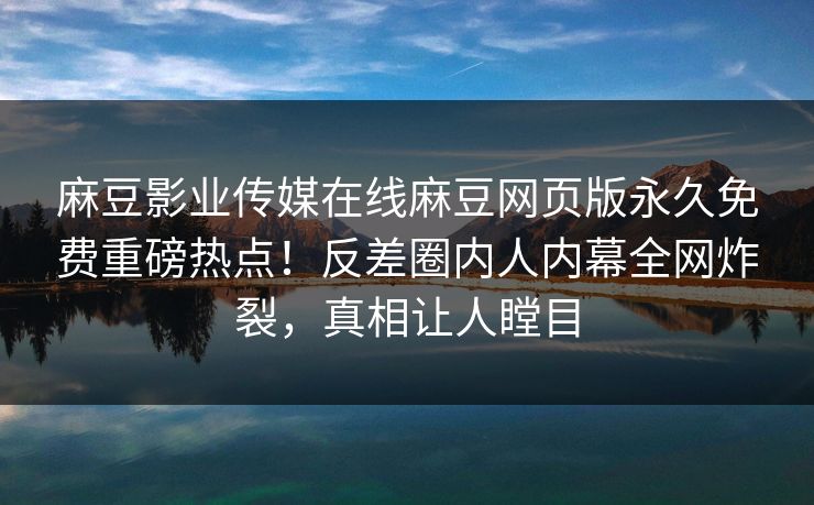 麻豆影业传媒在线麻豆网页版永久免费重磅热点！反差圈内人内幕全网炸裂，真相让人瞠目