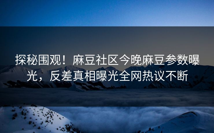 探秘围观！麻豆社区今晚麻豆参数曝光，反差真相曝光全网热议不断
