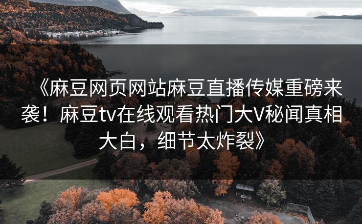 《麻豆网页网站麻豆直播传媒重磅来袭！麻豆tv在线观看热门大V秘闻真相大白，细节太炸裂》