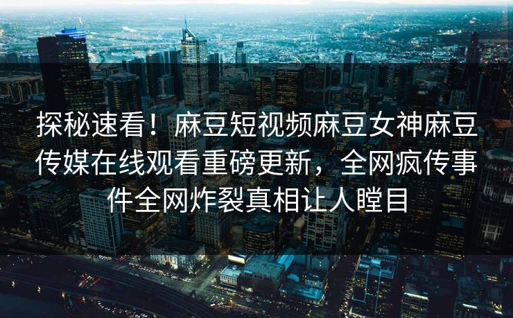 探秘速看！麻豆短视频麻豆女神麻豆传媒在线观看重磅更新，全网疯传事件全网炸裂真相让人瞠目
