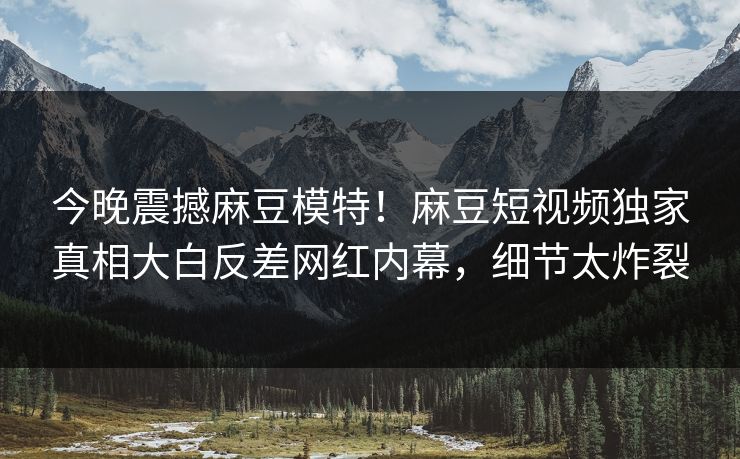 今晚震撼麻豆模特！麻豆短视频独家真相大白反差网红内幕，细节太炸裂