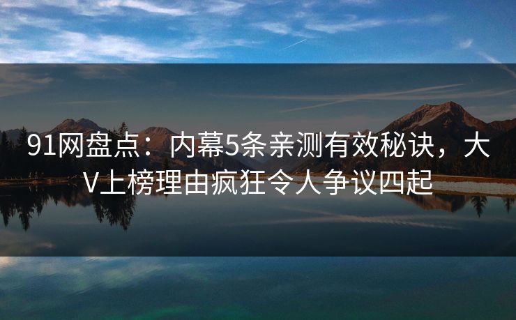 91网盘点：内幕5条亲测有效秘诀，大V上榜理由疯狂令人争议四起