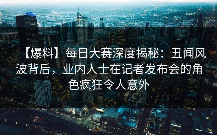 【爆料】每日大赛深度揭秘：丑闻风波背后，业内人士在记者发布会的角色疯狂令人意外
