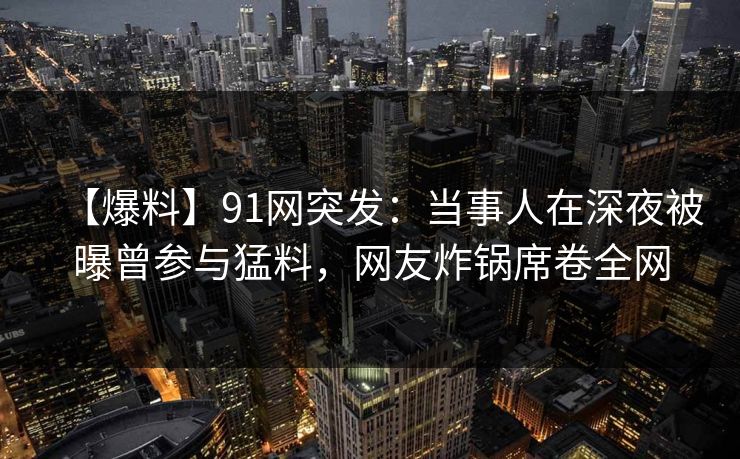 【爆料】91网突发：当事人在深夜被曝曾参与猛料，网友炸锅席卷全网