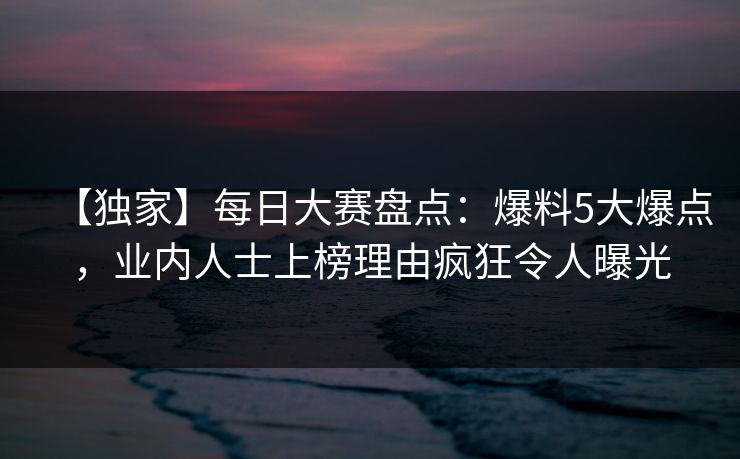 【独家】每日大赛盘点：爆料5大爆点，业内人士上榜理由疯狂令人曝光
