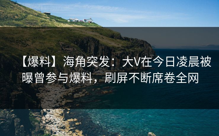 【爆料】海角突发：大V在今日凌晨被曝曾参与爆料，刷屏不断席卷全网