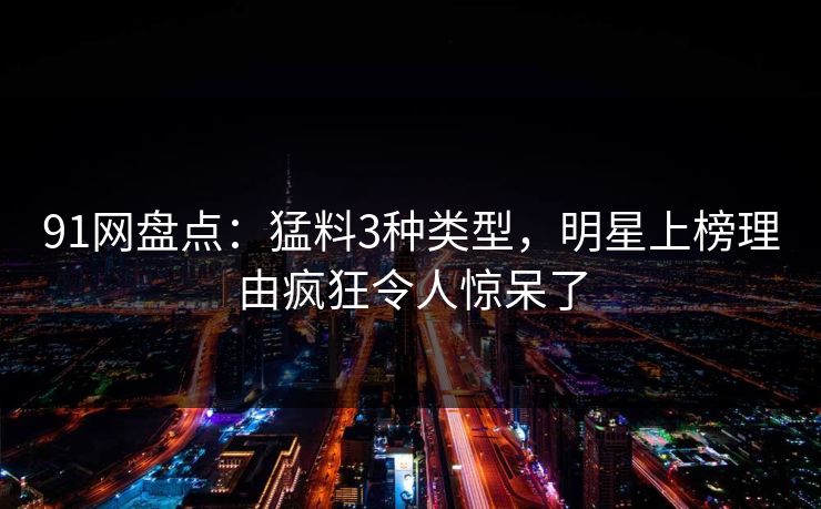 91网盘点：猛料3种类型，明星上榜理由疯狂令人惊呆了