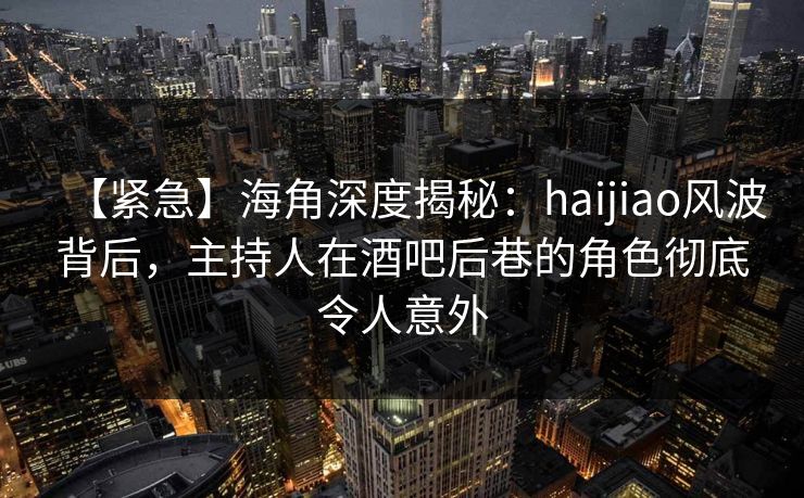 【紧急】海角深度揭秘：haijiao风波背后，主持人在酒吧后巷的角色彻底令人意外