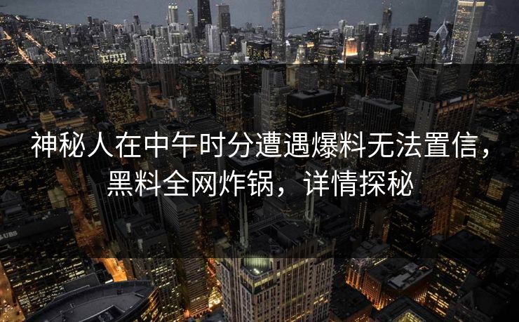 神秘人在中午时分遭遇爆料无法置信，黑料全网炸锅，详情探秘