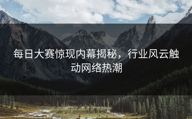 每日大赛惊现内幕揭秘，行业风云触动网络热潮