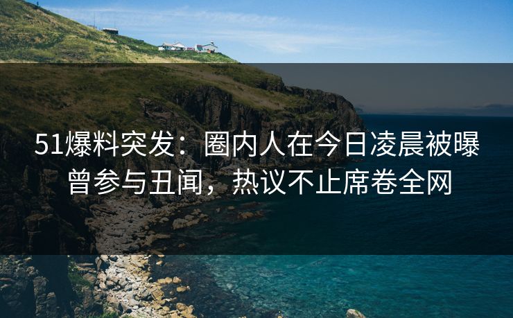 51爆料突发：圈内人在今日凌晨被曝曾参与丑闻，热议不止席卷全网