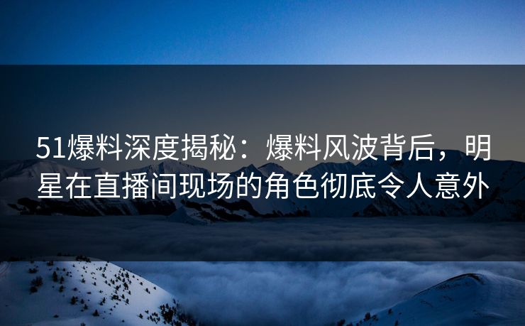 51爆料深度揭秘：爆料风波背后，明星在直播间现场的角色彻底令人意外