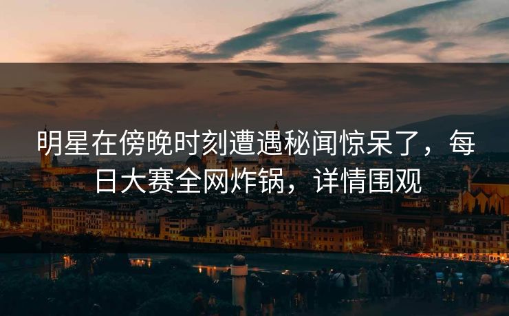 明星在傍晚时刻遭遇秘闻惊呆了，每日大赛全网炸锅，详情围观