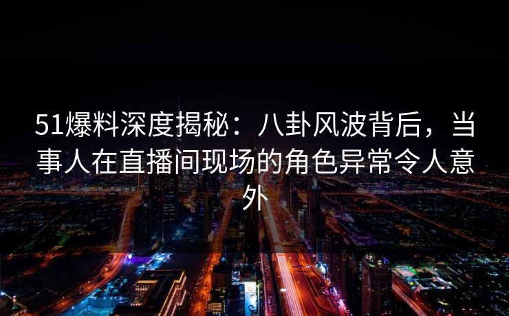 51爆料深度揭秘：八卦风波背后，当事人在直播间现场的角色异常令人意外