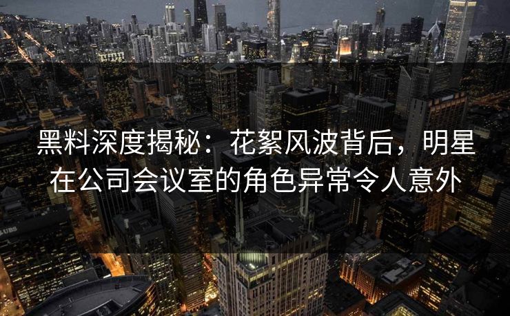 黑料深度揭秘：花絮风波背后，明星在公司会议室的角色异常令人意外