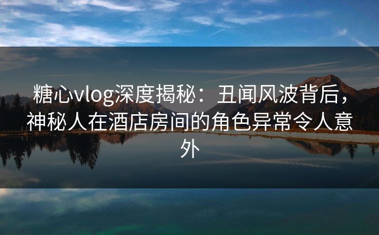 糖心vlog深度揭秘：丑闻风波背后，神秘人在酒店房间的角色异常令人意外